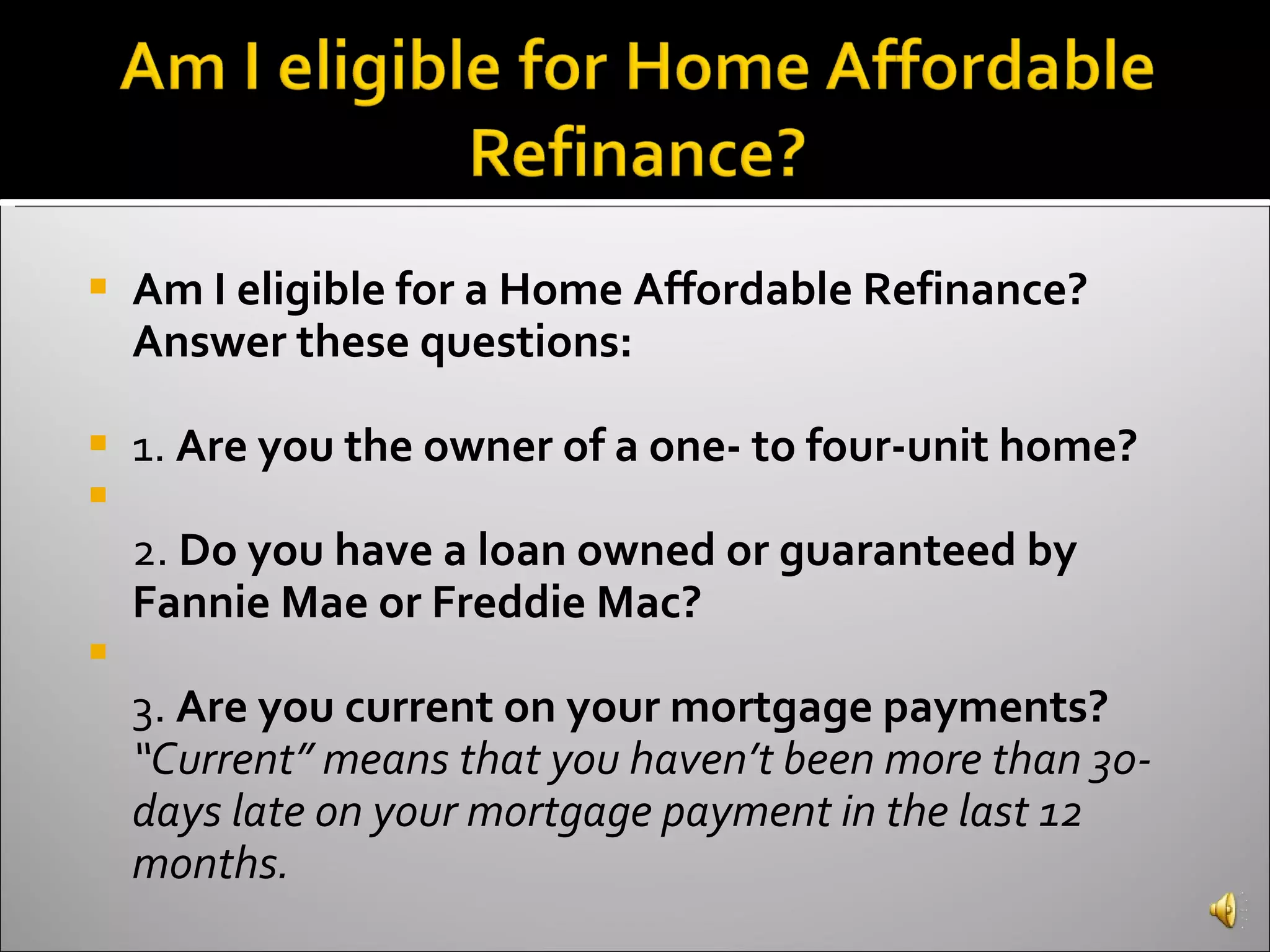 Am I eligible for a Home Affordable Refinance? Answer these questions:   1.  Are you the owner of a one- to four-unit home? 2.  Do you have a loan owned or guaranteed by Fannie Mae or Freddie Mac? 3.  Are you current on your mortgage payments?  “Current” means that you haven’t been more than 30-days late on your mortgage payment in the last 12 months.  
