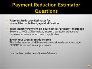 Payment Reduction Estimator for Home Affordable Mortgage Modification Total Monthly Payment on Your First (or "primary") Mortgage Be sure to INCLUDE principal, interest, taxes, insurance and homeowners association dues if applicable.   Enter Your Gross Monthly Income This is the income of all borrowers who signed your mortgage BEFORE taxes and any adjustments. .    Use the link on the next slide to Calculate  
