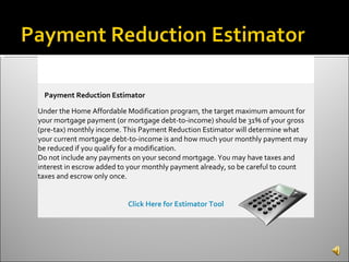 Payment Reduction Estimator Under the Home Affordable Modification program, the target maximum amount for your mortgage payment (or mortgage debt-to-income) should be 31% of your gross (pre-tax) monthly income. This Payment Reduction Estimator will determine what your current mortgage debt-to-income is and how much your monthly payment may be reduced if you qualify for a modification. Do not include any payments on your second mortgage. You may have taxes and interest in escrow added to your monthly payment already, so be careful to count taxes and escrow only once. Click Here for Estimator Tool 