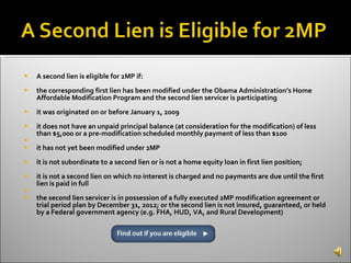 A second lien is eligible for 2MP if: the corresponding first lien has been modified under the Obama Administration’s Home Affordable Modification Program and the second lien servicer is participating  it was originated on or before January 1, 2009  it does not have an unpaid principal balance (at consideration for the modification) of less than $5,000 or a pre-modification scheduled monthly payment of less than $100 it has not yet been modified under 2MP  it is not subordinate to a second lien or is not a home equity loan in first lien position;  it is not a second lien on which no interest is charged and no payments are due until the first lien is paid in full the second lien servicer is in possession of a fully executed 2MP modification agreement or trial period plan by December 31, 2012; or the second lien is not insured, guaranteed, or held by a Federal government agency (e.g. FHA, HUD, VA, and Rural Development)  