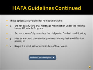 These options are available for homeowners who:  1.  Do not qualify for a trial mortgage modification under the Making  Home Affordable Program; 2.  Do not successfully complete the trial period for their modification; 3.  Miss at least two consecutive payments during their modification  period; or 4.  Request a short sale or deed-in-lieu of foreclosure.  