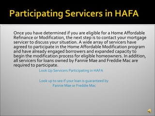 Once you have determined if you are eligible for a Home Affordable Refinance or Modification, the next step is to contact your mortgage servicer to discuss your situation. A wide array of servicers have agreed to participate in the Home Affordable Modification program and have already engaged borrowers and expanded capacity to begin the modification process for eligible homeowners. In addition, all servicers for loans owned by Fannie Mae and Freddie Mac are required to participate. Look Up Servicers Participating in HAFA  Look up to see if your loan is guaranteed by  Fannie Mae or Freddie Mac 