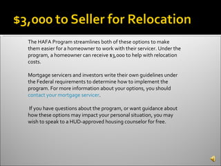 The HAFA Program streamlines both of these options to make them easier for a homeowner to work with their servicer. Under the program, a homeowner can receive $3,000 to help with relocation costs. Mortgage servicers and investors write their own guidelines under the Federal requirements to determine how to implement the program. For more information about your options, you should  contact your mortgage servicer . If you have questions about the program, or want guidance about how these options may impact your personal situation, you may wish to speak to a HUD-approved housing counselor for free. 