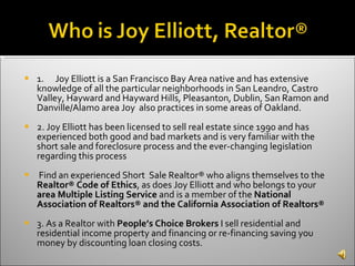 1. Joy Elliott is a San Francisco Bay Area native and has extensive knowledge of all the particular neighborhoods in San Leandro, Castro Valley, Hayward and Hayward Hills, Pleasanton, Dublin, San Ramon and Danville/Alamo area Joy  also practices in some areas of Oakland. 2. Joy Elliott has been licensed to sell real estate since 1990 and has experienced both good and bad markets and is very familiar with the short sale and foreclosure process and the ever-changing legislation regarding this process Find an experienced Short  Sale Realtor® who aligns themselves to the  Realtor® Code of Ethics , as does Joy Elliott and who belongs to your  area Multiple Listing Service  and is a member of the  National Association of Realtors® and the California Association of Realtors® 3. As a Realtor with  People’s Choice Brokers  I sell residential and residential income property and financing or re-financing saving you money by discounting loan closing costs. 