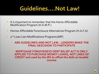 It is important to remember that the Home Affordable Modification Program (H.A.M.P.) Homes Affordable Foreclosure Alternatives Program (H.A.F.A)  2 nd  Loan Lien Modifications Program(2MP) ARE GUIDELINES AND NOT LAW…LENDERS MAKE THE FINAL DESCISION TO PARTICIPATE MORTGAGE FORGIVENESS DEBT RELIEF ACT IS ONLY APPLIED TO PURCHASE MONEY LOANS, NOT LINES OF CREDIT and used by the IRS to offset the debt as taxable income 