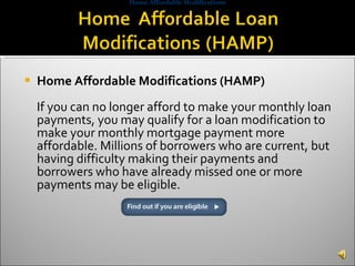 Home Affordable Modifications (HAMP) If you can no longer afford to make your monthly loan payments, you may qualify for a loan modification to make your monthly mortgage payment more affordable. Millions of borrowers who are current, but having difficulty making their payments and borrowers who have already missed one or more payments may be eligible. Home Affordable Modifications 