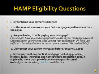 1.  Is your home your primary residence?   2.  Is the amount you owe on your first mortgage equal to or less than $729,750? 3.  Are you having trouble paying your mortgage? For example, have you had a significant increase in your mortgage payment OR reduction in your income since you got your current loan OR have you suffered a hardship that has increased your expenses (like medical bills)? 4.  Did you get your current mortgage before January 1, 2009? 5.  Is your payment on your first mortgage (including principal, interest, taxes, insurance and homeowner's association dues, if applicable) more than 31% of your current gross income?   Note:  if you are uncertain,  click here  to determine 