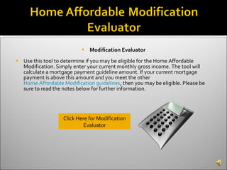 Modification Evaluator Use this tool to determine if you may be eligible for the Home Affordable Modification. Simply enter your current monthly gross income. The tool will calculate a mortgage payment guideline amount. If your current mortgage payment is above this amount and you meet the other  Home Affordable Modification guidelines , then you may be eligible. Please be sure to read the notes below for further information. Click Here for Modification Evaluator 