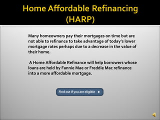 Many homeowners pay their mortgages on time but are not able to refinance to take advantage of today’s lower mortgage rates perhaps due to a decrease in the value of their home. A Home Affordable Refinance will help borrowers whose loans are held by Fannie Mae or Freddie Mac refinance into a more affordable mortgage. 