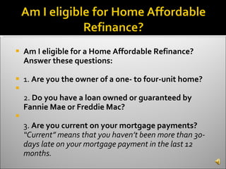 Am I eligible for a Home Affordable Refinance? Answer these questions:   1.  Are you the owner of a one- to four-unit home? 2.  Do you have a loan owned or guaranteed by Fannie Mae or Freddie Mac? 3.  Are you current on your mortgage payments?  “Current” means that you haven’t been more than 30-days late on your mortgage payment in the last 12 months.  