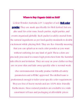 Where to Buy Organic Gulal on Holi?
Colour Powder Australia is # 1 supplier of safe Holi color
powder. They are made specifically for Holi festival, but are
also used for color runs, beach parties, night parties, and
events organized globally. Each packet is safely created from
the natural ingredients as per food quality standards to double
excitement while playing Holi. They are Eco-friendly meaning
that you can splash as m such color powder as you want
without suffering for any kind of guilt. These colors are
precisely processed to ensure high protection from the harmful
side effects and irritation. They are easy on your clothes as they
are on your skin and fade away quickly after a normal wash.
Our environmental-friendly product fulfills all safety
parameters and is FD&C approved. The skilled team is
professional enough to tailor your specific color requirement.
They are free of heavy metals and are 100% skin-friendly.
Furthermore, these natural powders are available in a wide
assortment of hues and packaging at affordable prices.
 