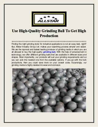 Use High-Quality Grinding Ball To Get High
Production
================================================================
Finding the right grinding tools for industrial applications is not an easy task, right?
But, Allstar Industry Group Ltd. makes your searching process simpler and easier.
We are the topmost and fastest leading producer of grinding media in which you are
all allowed to buy the high-quality grinding ball. With the help of advancement in
technology, we offer different grinding balls that are available in different sizes and
shapes. Most importantly, our products will suit your grinding requirements and so
you can pick the needed one from the available options. If you go with the bulk
productions, then you could save more on your overall costs. Surprisingly, our
grinding media is highly resistant to wear and corrosion.
 