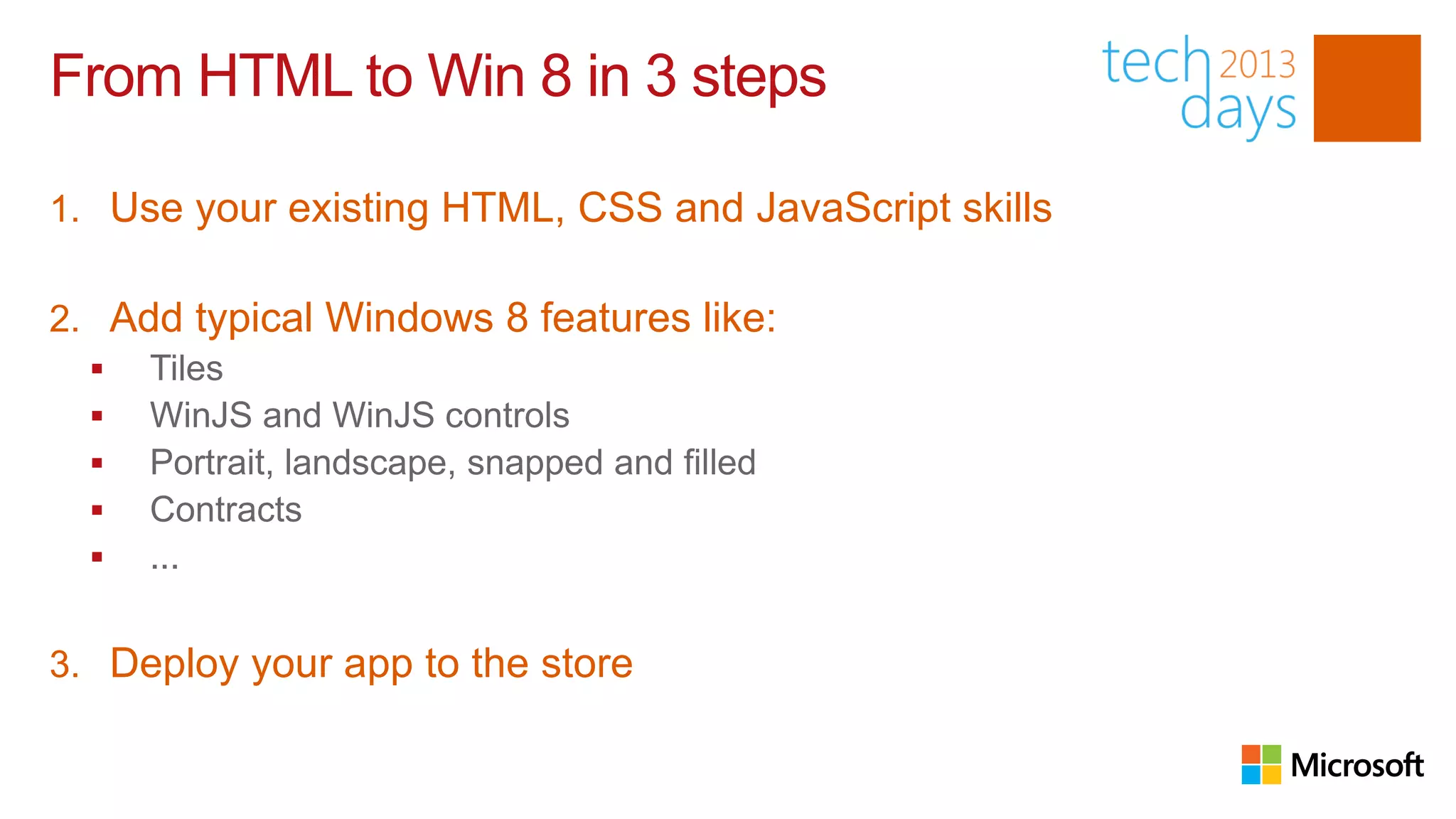 From HTML to Win 8 in 3 steps

1. Use your existing HTML, CSS and JavaScript skills

2. Add typical Windows 8 features like:
   Tiles
   WinJS and WinJS controls
   Portrait, landscape, snapped and filled
   Contracts
   ...


3. Deploy your app to the store
 