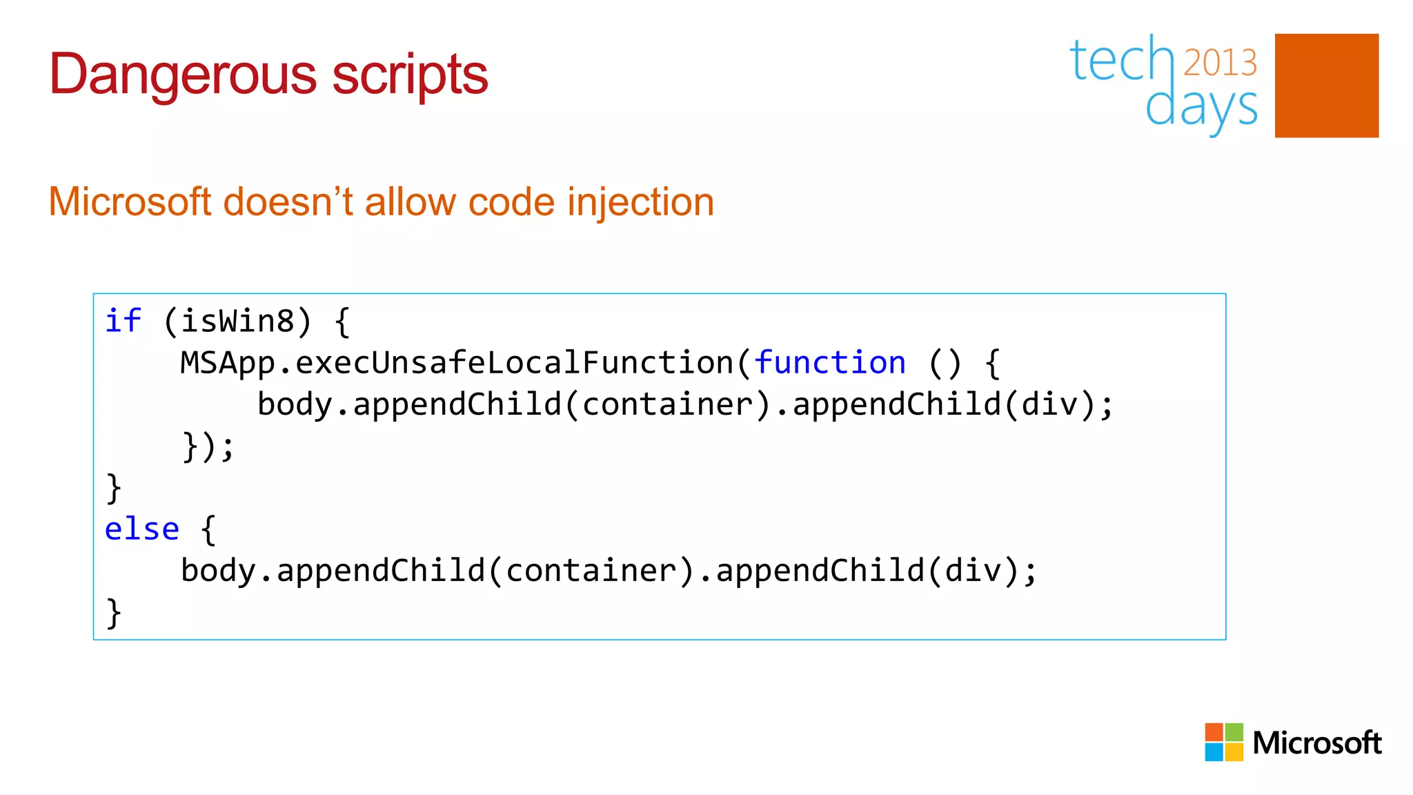 Dangerous scripts

Microsoft doesn’t allow code injection

   if (isWin8) {
       MSApp.execUnsafeLocalFunction(function () {
           body.appendChild(container).appendChild(div);
       });
   }
   else {
       body.appendChild(container).appendChild(div);
   }
 