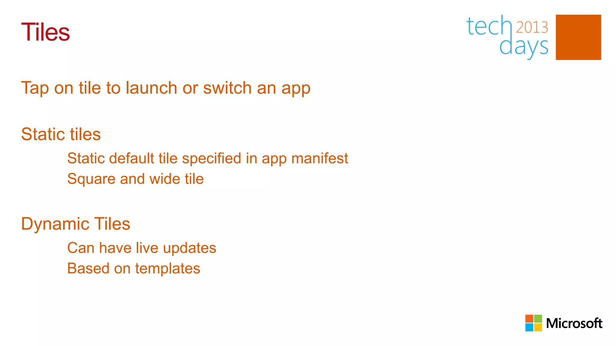 Tiles

Tap on tile to launch or switch an app

Static tiles
      Static default tile specified in app manifest
      Square and wide tile


Dynamic Tiles
      Can have live updates
      Based on templates
 