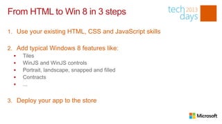 From HTML to Win 8 in 3 steps

1. Use your existing HTML, CSS and JavaScript skills

2. Add typical Windows 8 features like:
   Tiles
   WinJS and WinJS controls
   Portrait, landscape, snapped and filled
   Contracts
   ...


3. Deploy your app to the store
 