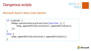 Dangerous scripts

Microsoft doesn’t allow code injection

   if (isWin8) {
       MSApp.execUnsafeLocalFunction(function () {
           body.appendChild(container).appendChild(div);
       });
   }
   else {
       body.appendChild(container).appendChild(div);
   }
 