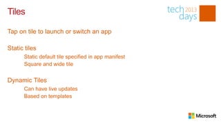 Tiles

Tap on tile to launch or switch an app

Static tiles
      Static default tile specified in app manifest
      Square and wide tile


Dynamic Tiles
      Can have live updates
      Based on templates
 