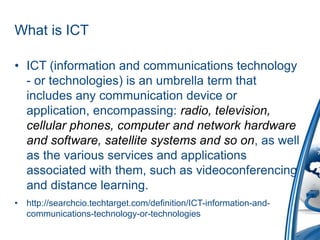 What is ICT
• ICT (information and communications technology
- or technologies) is an umbrella term that
includes any communication device or
application, encompassing: radio, television,
cellular phones, computer and network hardware
and software, satellite systems and so on, as well
as the various services and applications
associated with them, such as videoconferencing
and distance learning.
• http://searchcio.techtarget.com/definition/ICT-information-and-
communications-technology-or-technologies
 