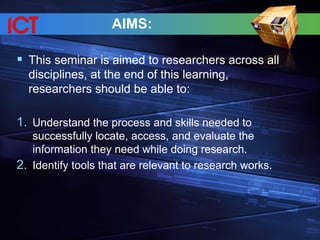 AIMS:
 This seminar is aimed to researchers across all
disciplines, at the end of this learning,
researchers should be able to:
1. Understand the process and skills needed to
successfully locate, access, and evaluate the
information they need while doing research.
2. Identify tools that are relevant to research works.
 