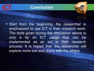 Conclusion
 Start from the beginning, the researcher is
emphasized to use ICT in their research work.
The tools given during the discussion above is
only a tip on ICT usage that can be
implemented as an aid in their research
process. It is hoped that, the researcher will
explore more tool and share with the others.
 