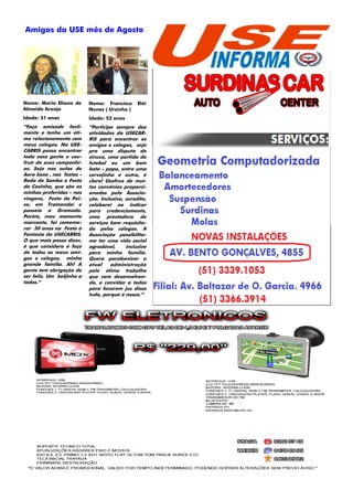 Amigos da USE mês de Agosto




                                                       SEU ANUNCIO AQUI



Nome: Maria Eliana de      Nome: Francisco      Elói
Almeida Araújo             Nunes ( Ursinho )
Idade: 51 anos             Idade: 52 anos
“Faço amizade facil-       “Participo sempre das
mente e tenho um óti-      atividades da USECAR-
mo relacionamento com      RIS para encontrar os
meus colegas. Na USE-      amigos e colegas, seja
CARRIS posso encontrar     pra uma disputa de
                                                       SEU ANUNCIO AQUI
toda essa gente e usu-     sinuca, uma partida de
fruir de suas companhi-    futebol ou um bom
as. Seja nas aulas de      bate - papo, entre uma
Aero boxe , nas festas -   cervejinha e outra, é
Roda de Samba e Festa      claro! Usufruo de mui-
da Coxinha, que são as     tos convênios proporci-
minhas preferidas – nas    onados pela Associa-
viagens, Festa do Pei-     ção. Inclusive, acredito,
xe, em Tramandaí e         colaborei ao indicar
passeio a Gramado.         para credenciamento,
Porém, meu momento         uma prestadora de
marcante, foi comemo-      serviços bem requisita-
rar 50 anos na Festa à     da pelos colegas. A
Fantasia da USECARRIS.     Associação possibilita-     SEU ANUNCIO AQUI
O que mais posso dizer,    me ter uma vida social
é que considero e faço     agradável,      inclusive
de todos os meus ami-      para minha família.
gos e colegas, minha       Quero parabenizar a
grande família. Ah! A      atual    administração
gente tem obrigação de     pelo ótimo trabalho
ser feliz. Um beijinho a   que vem desenvolven-
todos.”                    do, e convidar a todos
                           para fazerem jus disso
                           tudo, porque é nosso.”
 