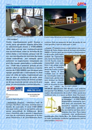 Página 4                                                                                           4

USECARRIS, evoluindo por você.




Vanderlei, Vice-Presidente da USECARRIS         Projeto Creche: 500 mil em recursos já captados.
- Olá amigos!
Venho respeitosamente pedir licença a           cráticos. Pois no momento de dor, da perda de um
vocês, para apresentar alguns feitos des-       ente querido, o que se mais quer é...paz.
ta administração frente a USECARRIS.
                                                ...Creche– Firmamos nosso compromisso com a pre-
Além dos eventos que costumeiramente
                                                feitura de Porto Alegre através de suas secretarias,
nos encontramos, como os torneios de fu-        SMED e Carris, para gerenciarmos o funcionamen-
tebol, festas e até mesmo, porque não di-       to da creche, pela legiti-
zer, nos movimentos de interesse da nossa       midade de representa-
classe trabalhista, por exemplo, quero          ção, tanto dos funcioná-
salientar as importantes conquistas em          rios da Carris, como da
prol dos nossos associados e colaborado-        comunidade num todo.
res. - Tudo isso é possível, graças ao em-      Este é um antigo sonho
penho e dedicação dos diretores e funcio-       pelo qual os trabalha-
                                                dores da Carris a muito
nários da USECARRIS, que formam uma
                                                tempo lutam. É bem
equipe qualificada e interessada no bem
                                                verdade que as obras
estar de vida de todos. Logicamente que         da construção estão em
isso se deve a confiança do sócio, esco-        ritmo lento, porém esta-
lhendo-nos como linhas de frente na defe-       mos atentos na fiscali-
sa de sua inserção social, através de pro-      zação deste projeto,
jetos já concretizados e outros futuros...      pois os recursos já exis-
                                                tem    na    ordem     de Fortunati e Abbáde
                                                500.000,00 (Quinhentos Mil Reais) e que poderão
                                                ultrapassar Um Milhão, “o que viabiliza a concreti-
                                                zação e funcionamento da creche”. Aliás, quem nos
                                                confirma isso, é o nosso prefeito José Fortunati.
                                                                      ...Assessoria Jurídica Famili-
Cartão do Seguro Funeral                                              ar Gratuita – A USECARRIS
                                                                      disponibiliza assessoria jurí-
...Assistência Funeral - cobertura total de
                                                                      dica para seu associado, am-
serviços fúnebres, sem ônus nenhum para a
                                                                      parando-o naqueles momen-
família do associado. O sócio USECARRIS
                                                                      tos complicados, quando se
não paga nada e, para os agregados, uma pe-
                                                                      faz necessário um bom enten-
quena mensalidade de 6,00/pessoa. Quem
                                                                      dimento das leis. Para tanto
usou o benefício sabe o quanto é importante
                                                                      contamos com profissionais
esse tipo de assistência, poupando-se de des-
                                                qualificados, Dra. Stella Ma e Dr. Pedro Panazzolo
pesas financeiras e de procedimentos buro-
                                                na sede, atendendo conforme agendamento prévio
                                                pelo telefone 3352.9124.
 