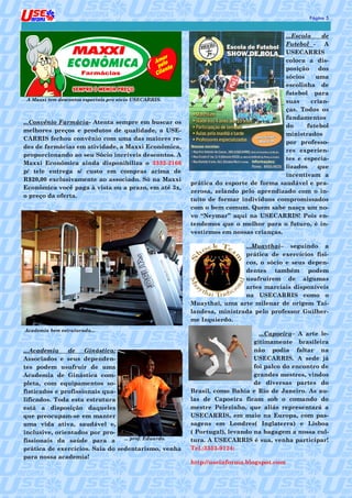 5
                                                                                               Página 5


                                                                                      ...Escola    de
                                                                                      Futebol -     A
                                                                                      USECARRIS
                                                                                      coloca a dis-
                                                                                      posição     dos
                                                                                      sócios     uma
                                                                                      escolinha de
                                                                                      futebol para
 A Maxxi tem descontos especiais pro sócio USECARRIS.                                 suas     crian-
                                                                                      ças. Todos os
                                                                                      fundamentos
...Convênio Farmácia- Atenta sempre em buscar os
                                                                                      do      futebol
melhores preços e produtos de qualidade, a USE-
                                                                                      ministrados
CARRIS fechou convênio com uma das maiores re-
                                                                                      por professo-
des de farmácias em atividade, a Maxxi Econômica,
                                                                                      res experien-
proporcionando ao seu Sócio incríveis descontos. A
                                                                                      tes e especia-
Maxxi Econômica ainda disponibiliza o 3332-2166
                                                                                      lizados    que
p/ tele entrega s/ custo em compras acima de
                                                                                      incentivam a
R$20,00 exclusivamente ao associado. Só na Maxxi
                                                        prática do esporte de forma saudável e pra-
Econômica você paga à vista ou a prazo, em até 3x,
                                                        zerosa, zelando pelo aprendizado com o in-
o preço da oferta.
                                                        tuito de formar indivíduos compromissados
                                                        com o bem comum. Quem sabe nasça um no-
                                                        vo “Neymar” aqui na USECARRIS! Pois en-
                                                        tendemos que o melhor para o futuro, é in-
                                                        vestirmos em nossas crianças.

                                                                         ...Muaythai– seguindo a
                                                                         prática de exercícios físi-
                                                                         cos, o sócio e seus depen-
                                                                         dentes também podem
                                                                         usufruírem de algumas
                                                                         artes marciais disponíveis
                                                                         na USECARRIS como o
                                                        Muaythai, uma arte milenar de origem Tai-
                                                        landesa, ministrada pelo professor Guilher-
                                                        me Izquierdo.
Academia bem estruturada...
                                                                               ...Capoeira– A arte le-
                                                                             gitimamente brasileira
...Academia    de    Ginástica:                                              não podia faltar na
Associados e seus dependen-                                                  USECARRIS. A sede já
tes podem usufruir de uma                                                    foi palco do encontro de
Academia de Ginástica com-                                                   grandes mestres, vindos
pleta, com equipamentos so-                                                  de diversas partes do
fisticados e profissionais qua-                         Brasil, como Bahia e Rio de Janeiro. As au-
lificados. Toda esta estrutura                          las de Capoeira ficam sob o comando do
está a disposição daqueles                              mestre Pelezinho, que aliás representará a
que preocupam-se em manter                              USECARRIS, em maio na Europa, com pas-
uma vida ativa, saudável e,                             sagens em Londres( Inglaterra) e Lisboa
inclusive, orientados por pro-                          ( Portugal), levando na bagagem a nossa cul-
fissionais da saúde para a       ... prof. Eduardo.     tura. A USECARRIS é sua, venha participar!
prática de exercícios. Saia do sedentarismo, venha      Tel.:3352-9124:
para nossa academia!
                                                        http://useinforma.blogspot.com
 