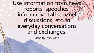 Use information from news
reports, speeches,
informative talks, panel
discussions, etc. in
everyday conversations
and exchanges.
MELC: EN10LC-Ia-11.1
 