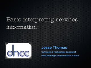 Basic interpreting services information Jesse Thomas Outreach & Technology Specialist Deaf Hearing Communication Centre 