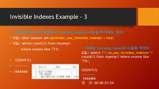 Invisible Indexes Example - 3
-- 아래와 같이 세션 레벨에서 invisible index의 사용을 허가해도 된다.
• SQL> alter session set optimizer_use_invisible_indexes = true;
• SQL> select count(1) from myemp1
where ename like '가%';
• COUNT(1)
• ----------
• 1666666
-- 아래는 invisible index의 사용을 막았다.
SQL> select /*+ no_use_invisible_indexes */
count(1) from myemp1 where ename like
'가%';
COUNT(1)
----------
1666666
경 과: 00:00:01.54
 