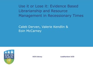 Use it or Lose it: Evidence Based
Librarianship and Resource
Management in Recessionary Times


Caleb Derven, Valerie Kendlin &
Eoin McCarney




        UCD Library       Leabharlann UCD
 