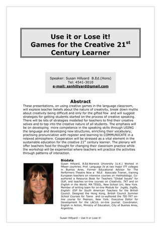 Susan Hillyard – Use it or Lose it!
Use it or Lose it!
Games for the Creative 21st
Century Learner
Speaker: Susan Hillyard B.Ed.(Hons)
Tel: 4541-3010
e-mail: ssnhillyard@gmail.com
Abstract
These presentations, on using creative games in the language classroom,
will explore teacher beliefs about the nature of creativity, break down myths
about creativity being difficult and only for the gifted few and will suggest
strategies for getting students started on the process of creative speaking.
There will be lots of strategies modelled for teachers to find their creative
selves and to tap into the creative nature of all students. The emphasis will
be on developing more competence in the speaking skills through USING
the language and developing new structures, enriching their vocabulary,
practising pronunciation with register and learning to COMMUNICATE in a
relaxed atmosphere. Cooperation will be stressed as a vital element in the
sustainable education for the creative 21st
century learner. The plenary will
offer teachers food for thought for changing their classroom practice while
the workshop will be experiential where teachers will practice the activities
through patterns of interaction.
Biodata
Susan Hillyard, B.Ed.Warwick University (U.K.) Worked in
fifteen countries. Prof. Language IV at two major ITT colleges
in Buenos Aires. Former Educational Advisor for The
Performers Theatre Now a NILE Associate Trainer, training
European teachers on intensive courses on methodology. Co-
authored a Resource Book for Teachers “Global Issues” for
OUP, and teaches on-line courses on Creativity, TKT and on
English in the World, MA TESOL, New School Uni, New York.
Member of writing team for on-line Module for Inglés, Inglês,
English: ESP for South American Teachers for the British
Council. Designed the Hong Kong, British Council Summer
School Courses for Teens and co-authored the TDI-TKT on-
line course for Pearson, New York. Executive Editor for
Development for the LACLIL on-line journal. Coordinator,
English in Action, Ministry of Education, City of Buenos Aires,
Argentina.
 