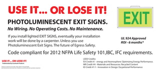 PHOTOLUMINESCENT EXIT SIGNS.
              No Wiring. No Operating Costs. No Maintenance.
                                                                                                                                     EXIT
               If you install lighted EXIT SIGNS, eventually your installation
                                                                                                                                   UL 924 Approved
               work will be done by a carpenter. Unless you use                                                                    ROI - 6 months*
               Photoluminescent Exit Signs. The future of Egress Safety.

               Code compliant for 2012 NFPA Life Safety 101,IBC, IFC requirements.
                                                                                              LEED Credits:
                                                                                              EA Credit #1 - energy and Atomosphere: Optimizing Energy Performance.
  Trademarked by iLuminate Products.
                                                                                              MR Credit #4 - Materials and Resources: Recycled Content
* Based on retail price for Ecoglo single sided PL Exit Sign Model
Costs factored are: electricity costs, maintenance and bi-yearly back up battery inspection   ID Credit #1.1 - Innovation in Design: Excpetional Performance
 