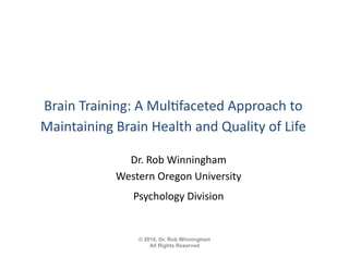 Brain	
  Training:	
  A	
  Mul.faceted	
  Approach	
  to	
  
Maintaining	
  Brain	
  Health	
  and	
  Quality	
  of	
  Life 	
  

                    Dr.	
  Rob	
  Winningham	
  
                  Western	
  Oregon	
  University	
  
                      Psychology	
  Division         	


                        © 2010, Dr. Rob Winningham
                            All Rights Reserved
 