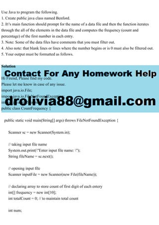 Use Java to program the following.
1. Create public java class named Benford.
2. It's main function should prompt for the name of a data file and then the function iterates
through the all of the elements in the data file and computes the frequency (count and
percentage) of the first number in each entry.
3. Note: Some of the data files have comments that you must filter out.
4. Also note: that blank lines or lines where the number begins or is 0 must also be filtered out.
5. Your output must be formatted as follows.
Solution
Hi Firend, Please find my code.
Please let me know in case of any issue.
import java.io.File;
import java.io.FileNotFoundException;
import java.util.Scanner;
public class CountFrequency {
public static void main(String[] args) throws FileNotFoundException {
Scanner sc = new Scanner(System.in);
// taking input file name
System.out.print("Enter input file name: ");
String fileName = sc.next();
// opening input file
Scanner inputFile = new Scanner(new File(fileName));
// declaring array to store count of first digit of each entery
int[] frequency = new int[10];
int totalCount = 0; // to maintain total count
int num;
 