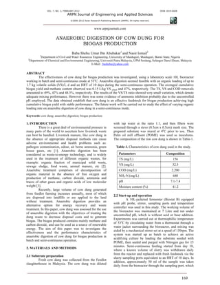 VOL. 7, NO. 2, FEBRUARY 2012                                                                    ISSN 1819-6608
                                 ARPN Journal of Engineering and Applied Sciences
                                    ©2006-2012 Asian Research Publishing Network (ARPN). All rights reserved.



                                                         www.arpnjournals.com

                       ANAEROBIC DIGESTION OF COW DUNG FOR
                               BIOGAS PRODUCTION
                                     Baba Shehu Umar Ibn Abubakar1 and Nasir Ismail2
          1
          Department of Civil and Water Resources Engineering, University of Maiduguri, Maiduguri, Borno State, Nigeria
 2
  Department of Chemical and Environmental Engineering, Universiti Putra Malaysia, UPM Serdang, Selangor Darul Ehsan, Malaysia
                                                E-Mail: bashehu@yahoo.com


ABSTRACT
         The effectiveness of cow dung for biogas production was investigated, using a laboratory scale 10L bioreactor
working in batch and semi-continuous mode at 53oC. Anaerobic digestion seemed feasible with an organic loading of up to
1.7 kg volatile solids (VS)/L d and an HRT of 10 days during the semi-continuous operation. The averaged cumulative
biogas yield and methane content observed was 0.15 L/kg VS added and 47%, respectively. The TS, VS and COD removals
amounted to 49%, 47% and 48.5%, respectively. The results of the VS/TS ratio showed very small variation, which denote
adequate mixing performance. However there was some evidence of ammonia inhibition probably due to the uncontrolled
pH employed. The data obtained establish that cow dung is an effective feedstock for biogas production achieving high
cumulative biogas yield with stable performance. The future work will be carried out to study the effect of varying organic
loading rate on anaerobic digestion of cow dung in a semi-continuous mode.

Keywords: cow dung; anaerobic digestion; biogas production.

1. INTRODUCTION                                                            with tap water at the ratio 1:1, and then fibers were
          There is a great deal of environmental pressure in               screened through a sieve (0.5cm x 0.5cm) mesh size. The
many parts of the world to ascertain how livestock waste                   prepared substrate was stored at 4oC prior to use. Then
can best be handled. Livestock manure, like cow dung in                    Palm oil mill effluent (POME) was used as inoculums.
the absence of appropriate disposal methods can cause                      The composition of the raw cow dung is shown in Table-1.
adverse environmental and health problems such as:
pathogen contamination, odour, air borne ammonia, green                       Table-1. Characteristics of cow dung used in the study.
house gases, etc [1]. Anaerobic digestion has been
considered as waste-to-energy technology, and is widely                         Parameters                           Composition
used in the treatment of different organic wastes, for                          TS (mg/L)                                 156
example: organic fraction of municipal solid waste,
sewage sludge, food waste, animal manure, etc [2].                              VS (mg/L)                                 32.5
Anaerobic treatment comprises of decomposition of                               COD (mg/L)                               2,200
organic material in the absence of free oxygen and                              NH3-N (mg/L)                              680
production of methane, carbon dioxide, ammonia and
traces of other gases and organic acids of low molecular                        pH                                      7.1-7.4
weight [3].                                                                     Moisture content (%)                      41.2
          Recently, large volume of cow dung generated
from feedlot farming increases annually, most of which
                                                                           2.2 Start-up and operation
are disposed into landfills or are applied to the land
                                                                                    A 10L-jacketed fermenter (Biostat B) equipped
without treatment. Anaerobic digestion provides an
                                                                           with pH probe, stirrer, sampling ports and temperature
alternative option for energy recovery and waste
                                                                           controller was used in this study. The working volume of
treatment. In this paper, cow dung was assessed for the use
                                                                           the bioreactor was maintained at 7 Litre and ran under
of anaerobic digestion with the objectives of treating the
                                                                           uncontrolled pH, which is without acid or base addition.
dung waste to decrease disposal costs and to generate
                                                                           Experiments was carried out at thermophillic temperature
biogas. The biogas produced contains mainly methane and
                                                                           of 53oC by circulating water from a thermostat through a
carbon dioxide, and can be used as a source of renewable
                                                                           water jacket surrounding the bioreactor, and mixing was
energy. The aim of this paper was to investigate the
                                                                           aided by a mechanical stirrer set at a speed of 150rpm. The
effectiveness and the performance characteristics of
                                                                           system was started up as batch to achieve an active
anaerobic digestion of cow dung for biogas production in
                                                                           acidifying culture by loading the substrate seeded with
batch and semi-continuous operation.
                                                                           POME, then sealed and purged with Nitrogen gas for 15
                                                                           minutes. Semi-continuous feeding started from day 10,
2. MATERIALS AND METHODS
                                                                           where a known volume of slurry was withdrawn daily
                                                                           from the reactor and replaced with fresh feedstock via the
2.1 Substrate preparation
                                                                           slurry sampling ports equivalent to an HRT of 10 days. In
         Fresh cow dung was collected from the Feedlot
                                                                           addition, approximately 50 ml of the sample was taken
slaughterhouse in Malaysia. The cow dung was diluted
                                                                           daily from the bioreactor through the sampling port, which


                                                                                                                                  169
 