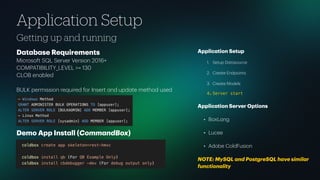 Getting up and running
Application Setup
D
a
t
a
b
a
se Requirements
Microsoft SQL Server Version 2016+
COMPATIBILITY_LEVEL >= 130
CLOB en
a
bled
BULK permission required for Insert
a
nd upd
a
te method used
Demo App Inst
a
ll (Comm
a
ndBox)
Applic
a
tion Setup
1. Setup D
a
t
a
source
2. Cre
a
te Endpoints
3. Cre
a
te Models
4. Server start
Applic
a
tion Server Options
• BoxL
a
ng
• Lucee
• Adobe ColdFusion
NOTE: MySQL
a
nd PostgreSQL h
a
ve simil
a
r
function
a
lity
 