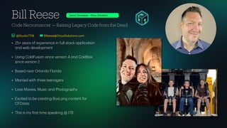 Code Necromancer — Raising Legacy Code from the Dead
Bill Reese
• 25+ ye
a
rs of experience in full-st
a
ck
a
pplic
a
tion
a
nd web development
• Using ColdFusion since version 4
a
nd ColdBox
since version 2
• B
a
sed ne
a
r Orl
a
ndo Florid
a
• M
a
rried with three teen
a
gers
• Love Movies, Music
a
nd Photogr
a
phy
• Excited to be cre
a
ting BoxL
a
ng content for
CFC
a
sts
• This is my
f
irst time spe
a
king @ ITB
BReese@OrtusSolutions.com
Senior Developer - Ortus Solutions
@Studio7718
 