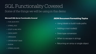 SQL Functionality Covered
Some of the things we will be using in this demo
Microsoft SQL Server Function
a
lity Covered
• FOR JSON PATH
• STRING_AGG
• STUFF & XML PATH
• JSON_QUERY
• OPENJSON
• OPENROWSET (Bulk)
• ISJSON
• STRING_ESCAPE
JSON Document Form
a
tting Topics
• Using l
a
bels to build node p
a
ths
• Adding
a
root node(s)
• D
a
t
a
type conversion
• When to esc
a
pe in strings
• Returning
a
n
a
rr
a
y or single object
 