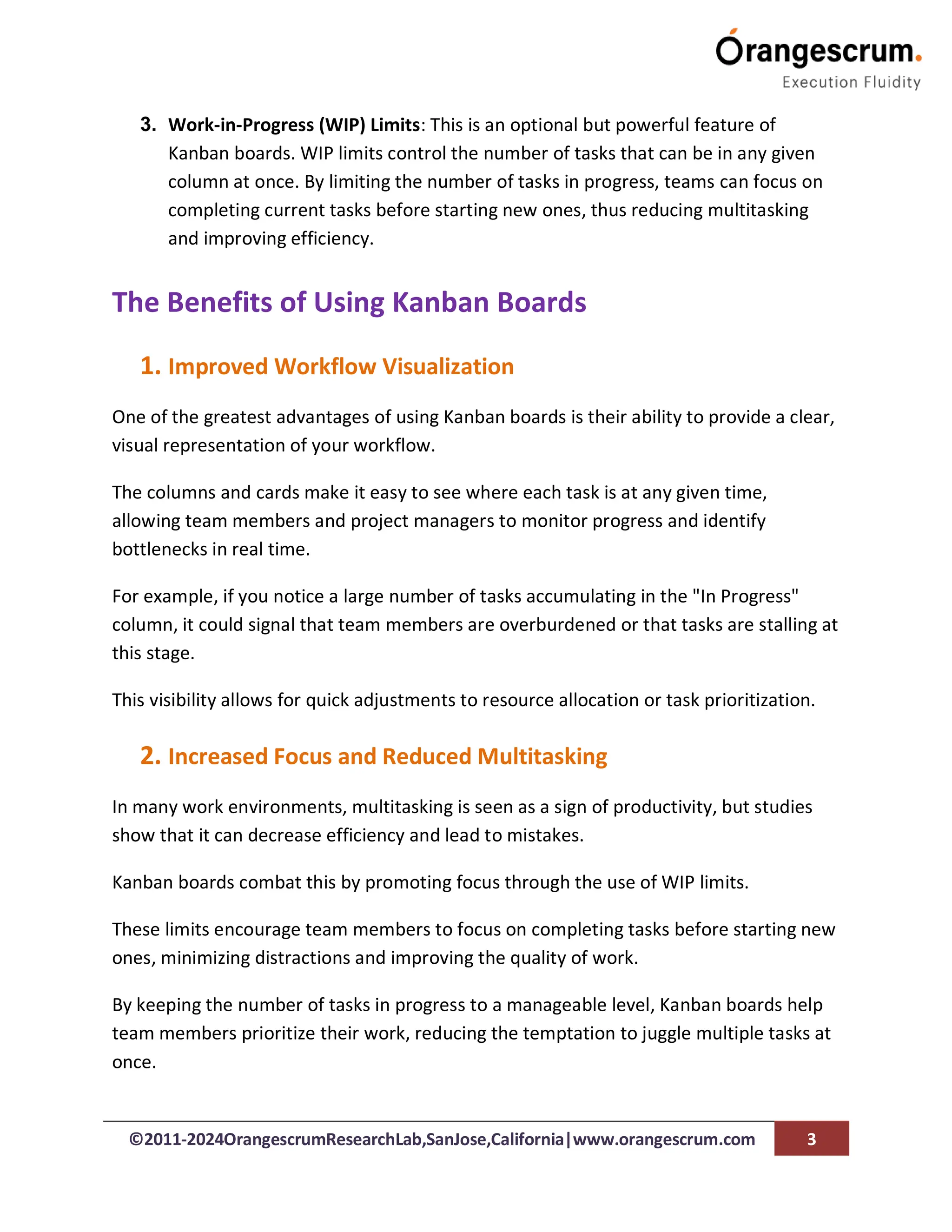 ©2011-2024OrangescrumResearchLab,SanJose,California|www.orangescrum.com 3
3. Work-in-Progress (WIP) Limits: This is an optional but powerful feature of
Kanban boards. WIP limits control the number of tasks that can be in any given
column at once. By limiting the number of tasks in progress, teams can focus on
completing current tasks before starting new ones, thus reducing multitasking
and improving efficiency.
The Benefits of Using Kanban Boards
1. Improved Workflow Visualization
One of the greatest advantages of using Kanban boards is their ability to provide a clear,
visual representation of your workflow.
The columns and cards make it easy to see where each task is at any given time,
allowing team members and project managers to monitor progress and identify
bottlenecks in real time.
For example, if you notice a large number of tasks accumulating in the "In Progress"
column, it could signal that team members are overburdened or that tasks are stalling at
this stage.
This visibility allows for quick adjustments to resource allocation or task prioritization.
2. Increased Focus and Reduced Multitasking
In many work environments, multitasking is seen as a sign of productivity, but studies
show that it can decrease efficiency and lead to mistakes.
Kanban boards combat this by promoting focus through the use of WIP limits.
These limits encourage team members to focus on completing tasks before starting new
ones, minimizing distractions and improving the quality of work.
By keeping the number of tasks in progress to a manageable level, Kanban boards help
team members prioritize their work, reducing the temptation to juggle multiple tasks at
once.
 