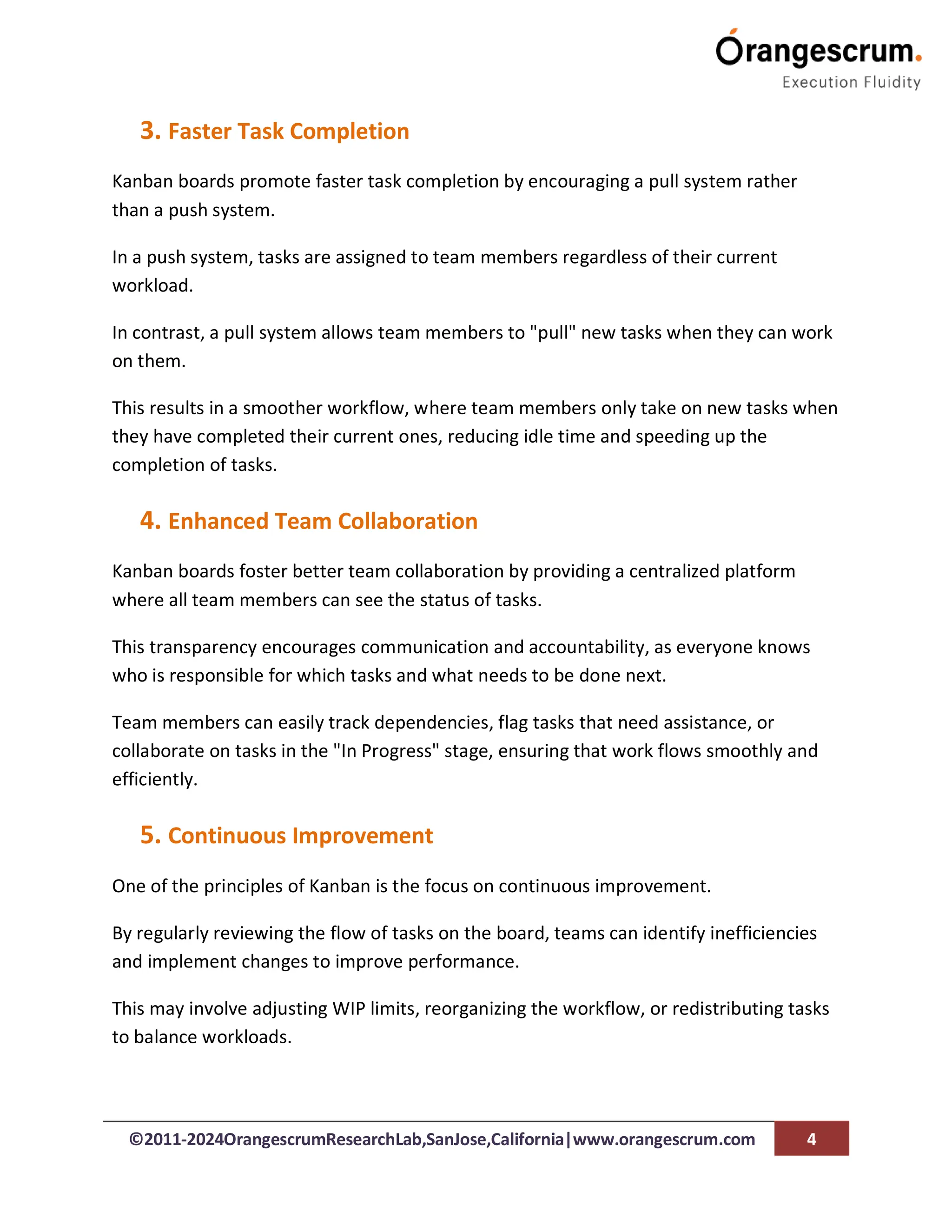©2011-2024OrangescrumResearchLab,SanJose,California|www.orangescrum.com 4
3. Faster Task Completion
Kanban boards promote faster task completion by encouraging a pull system rather
than a push system.
In a push system, tasks are assigned to team members regardless of their current
workload.
In contrast, a pull system allows team members to "pull" new tasks when they can work
on them.
This results in a smoother workflow, where team members only take on new tasks when
they have completed their current ones, reducing idle time and speeding up the
completion of tasks.
4. Enhanced Team Collaboration
Kanban boards foster better team collaboration by providing a centralized platform
where all team members can see the status of tasks.
This transparency encourages communication and accountability, as everyone knows
who is responsible for which tasks and what needs to be done next.
Team members can easily track dependencies, flag tasks that need assistance, or
collaborate on tasks in the "In Progress" stage, ensuring that work flows smoothly and
efficiently.
5. Continuous Improvement
One of the principles of Kanban is the focus on continuous improvement.
By regularly reviewing the flow of tasks on the board, teams can identify inefficiencies
and implement changes to improve performance.
This may involve adjusting WIP limits, reorganizing the workflow, or redistributing tasks
to balance workloads.
 