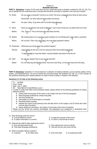 Packet A
READING SECTION
PART V. Directions: In items 16–20, each item has four underlined words or phrases, marked (A), (B), (C), (D). You
are to identify the one underlined word or phrase that should be corrected or rewritten, and mark your answer.
16. Rinda : Do you need a computer? Come to our store! The price is cheapest than those at other stores.
A B
Remember, our store sells the best quality of products.
C
Sarif : Oh yeah. Okay, I’ll go there with my brother this afternoon.
D
17. Denis : Have you bought the new book for Biology? I don’t have money yet, my father still out of town.
A B
Bertha : Yes. This is it. This is the book who describes animals.
C D
18. Keisha : My husband gave me a luxurious pearl necklace for my birthday gift. It was really a surprised.
A B
Wiena : Oh my God. That’s very disgusting. He must have prepared it before.
C D
19. Policeman : What were you doing when the accident happen?
A
Woman : I was waiting for the bus in the bus stop just when the accident happened.
B C
If I had decided to cross the street, I would probably have been hit by the car.
D
20. Fatih : So, tell me, please! How is your house look like?
A B
Zafran : It’s not really big with blacken fence. And one more thing, it is the last house from the alley.
C D
PART VI. Directions: Questions 21–34 are based on a selection of reading materials, such as notices, letters, forms,
articles, and advertisements. You are to choose the one best answer the questions (A), (B), (C), or (D). Answer all
the questions following each reading selection on basis of what is stated or implied in the selection.
Questions 21–23 refer to the following notice.
21. Why did Hendy write the memo?
A. To write effective memos. C. To state the purpose of the memo.
B. To attach information in a memo. D. To inform a new format of memo.
22. What will the staff do after reading this memo?
A. They will appreciate Hendy. C. They address the memo to Hendy.
B. They keep language professional. D. They will use the new memo format.
23. What is probably Hendy’s position?
A. A director. B. An office clerk. C. One of the staff. D. A professional staff.
USEK SMKN 3 Probolinggo – 2014 Page 3 of 6
To : All Staff
From: Hendy
Date: June 1, 2006
Re : New Memo Format Effective June 1
In order to make inter-office communications easier, please adhere to the following guidelines for writing
effective memos:
 Clearly state the purpose of the memo in the subject line and in the first paragraph.
 Keep language professional, simple and polite.
 Use short sentences.
 Use bullets if a lot of information is conveyed.
 Proofread before sending.
 Address the memo to the person(s) who will take action on the subject, and CC those who need
to know about the action.
 Attach additional information: don’t place it in the body of the memo if possible.
Please put this format into practice immediately. We appreciate your assistance in developing clear
communications. If you have any questions, please don’t hesitate to call me. Thank you.
 