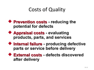 6 - 8
Costs of Quality
 Prevention costsPrevention costs - reducing the
potential for defects
 Appraisal costsAppraisal costs - evaluating
products, parts, and services
 Internal failureInternal failure - producing defective
parts or service before delivery
 External costsExternal costs - defects discovered
after delivery
 