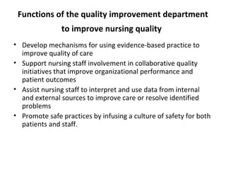 Functions of the quality improvement department
to improve nursing quality
• Develop mechanisms for using evidence-based practice to
improve quality of care
• Support nursing staff involvement in collaborative quality
initiatives that improve organizational performance and
patient outcomes
• Assist nursing staff to interpret and use data from internal
and external sources to improve care or resolve identified
problems
• Promote safe practices by infusing a culture of safety for both
patients and staff.
 