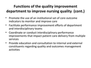 Functions of the quality improvement
department to improve nursing quality (cont.)
• Promote the use of an institutional set of core outcome
indicators to monitor and improve care
• Facilitate performance improvement efforts of department
and interdisciplinary teams
• Coordinate or conduct interdisciplinary performance
improvements that impact patient care delivery from multiple
services
• Provide education and consultation to internal and external
constituents regarding quality and outcomes management
activities
 