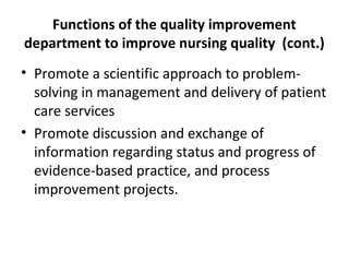 Functions of the quality improvement
department to improve nursing quality (cont.)
• Promote a scientific approach to problem-
solving in management and delivery of patient
care services
• Promote discussion and exchange of
information regarding status and progress of
evidence-based practice, and process
improvement projects.
 