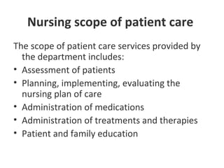Nursing scope of patient care
The scope of patient care services provided by
the department includes:
• Assessment of patients
• Planning, implementing, evaluating the
nursing plan of care
• Administration of medications
• Administration of treatments and therapies
• Patient and family education
 