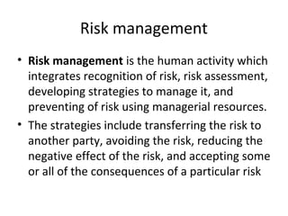 Risk management
• Risk management is the human activity which
integrates recognition of risk, risk assessment,
developing strategies to manage it, and
preventing of risk using managerial resources.
• The strategies include transferring the risk to
another party, avoiding the risk, reducing the
negative effect of the risk, and accepting some
or all of the consequences of a particular risk
 