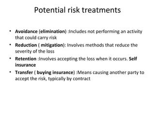 Potential risk treatments
• Avoidance (elimination) :Includes not performing an activity
that could carry risk
• Reduction ( mitigation): Involves methods that reduce the
severity of the loss
• Retention :Involves accepting the loss when it occurs. Self
insurance
• Transfer ( buying insurance) :Means causing another party to
accept the risk, typically by contract
 